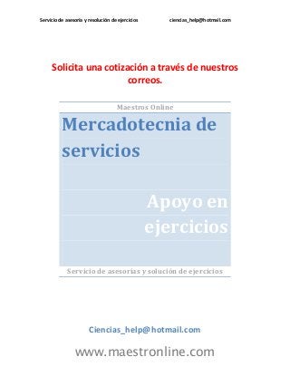 Servicio de asesoría y resolución de ejercicios ciencias_help@hotmail.com 
www.maestronline.com 
Solicita una cotización a través de nuestros correos. 
Maestros Online Mercadotecnia de servicios Apoyo en ejercicios 
Servicio de asesorías y solución de ejercicios 
Ciencias_help@hotmail.com  