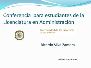 Conferencia para estudiantes de la
Licenciatura en Administración
20 de marzo de 2012
Ricardo Silva Zamora
 