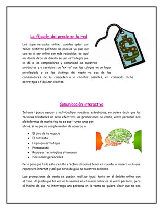 La fijación del precio en la red 
Los supermercados online pueden optar por 
tener distintas políticas de precios ya que sus 
costes al ser online son más reducidos, es aquí 
en donde debe de diseñarse una estrategia que 
le dé a los compradores y comunicad de nuestros 
productos y o servicios, un “extra” que los coloque en un lugar 
privilegiado y se les distinga del resto ya sea de los 
consumidores de la competencia o clientes casuales, en caminada dicha 
estrategia a fidelizar clientes. 
Comunicación interactiva 
Internet puede ayudar a individualizar nuestras estrategias, no quiere decir que las 
técnicas habituales no sean efectivas, las promociones de venta, venta personal. Las 
plataformas de marketing no se sustituyen unas por 
otras, si no que se complementan de acuerdo a: 
 El giro de tu negocio 
 El contexto 
 La propia estrategia 
 Presupuesto 
 Recursos tecnológicos y humanos 
 Decisiones gerenciales. 
Pero para que todo esto resulte efectivo debemos tener en cuenta la manera en la que 
repercute internet y así que sirva de guía de nuestras acciones. 
Las promociones de venta se pueden realizar igual, tanto en el ámbito online con 
offline. Un punto que tal vez no lo veamos en el mundo online es la venta personal, pero 
el hecho de que no intervenga una persona en la venta no quiere decir que no sea 
 