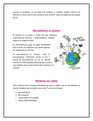 necearía su presencia, ya que pasara de vendedor a consultor, dando n servicio de 
atención al cliente que es muy necesario para resolver todas las dudad que les puedan 
surgir. 
Mercadotecnia en internet 
El internet es un medio a través del cual, empresas, 
organizaciones políticas y emprendedores intentan 
mejorar su competitividad. 
La mercadotecnia juega un papel fundamental 
para el éxito de cualquiera que quiera apostar 
por adentrarse en internet. 
La mercadotecnia en internet, como la 
mercadotecnia tradicional, utiliza el mix o 
mezcla de mercadotecnia, el mix en internet 
consiste en todos aquellos elementos que actúan e 
intercambian entre sí para desarrollar una marca en 
internet. 
Marketing mix digital 
Idiris Mootee fue la creadora del marketing del mix digital. Hoy en dia hablamos de 
nuevos conceptos que se suman a las viejas P`s con otras nuevas: 
 personalización 
 participación 
 comunidades entre iguales 
 predicciones modeladas 
 
