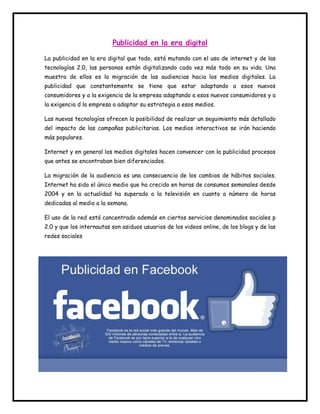 Publicidad en la era digital 
La publicidad en la era digital que todo, está mutando con el uso de internet y de las 
tecnologías 2.0, las personas están digitalizando cada vez más todo en su vida. Una 
muestra de ellos es la migración de las audiencias hacia los medios digitales. La 
publicidad que constantemente se tiene que estar adaptando a esos nuevos 
consumidores y a la exigencia de la empresa adaptando a esos nuevos consumidores y a 
la exigencia d la empresa a adaptar su estrategia a esos medios. 
Las nuevas tecnologías ofrecen la posibilidad de realizar un seguimiento más detallado 
del impacto de las campañas publicitarias. Los medios interactivos se irán haciendo 
más populares. 
Internet y en general los medios digitales hacen convencer con la publicidad procesos 
que antes se encontraban bien diferenciados. 
La migración de la audiencia es una consecuencia de los cambios de hábitos sociales. 
Internet ha sido el único medio que ha crecido en horas de consumos semanales desde 
2004 y en la actualidad ha superado a la televisión en cuanto a número de horas 
dedicadas al medio a la semana. 
El uso de la red está concentrado además en ciertos servicios denominados sociales p 
2.0 y que los internautas son asiduos usuarios de los videos online, de los blogs y de las 
redes sociales 
