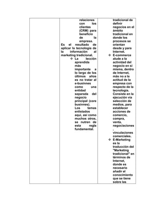 relaciones
con los
clientes
(CRM) para
beneficio
de la
empresa.
Es el resultado de
aplicar la tecnología de
la información al
marketing tradicional.
 La lección
aprendida
más
importante a
lo largo de los
últimos años
es no tratar al
e-businnes
como una
entidad
separada del
negocio
principal (core
businnes).
Los temas
enlistados
aquí, así como
muchos otros,
se nutren de
esta regla
fundamental.
tradicional de
definir
negocios en el
ámbito
tradicional en
donde los
procesos se
orientan
desde y para
Internet.
 E-commerce
alude a la
actividad del
negocio en sí
misma, dentro
de Internet,
más no a la
actitud de la
empresa con
respecto de la
tecnología.
Consiste en la
ejecución vía
selección de
medios, para
establecer
acciones de
comercio,
compra,
venta,
negociaciones
,
vinculaciones
comerciales.
 E-Marketing
es la
traducción del
"Marketing
tradicional" en
términos de
Internet,
donde es
necesario
añadir el
conocimiento
que se tiene
sobre las
 