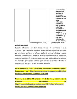 herramientas
disponibles,
perfiles de
usuarios y
tendencias de
comunicación,
para
establecer
conceptos
que alcancen
a dichos
usuarios de
forma efectiva
mediante
acciones de E-
commerce, y
con una
orientación
"E-businnes".
(Ideas emogénicas, 2007) (Markengred, 2014)
Opinión personal.
Pues las diferencias son bien claras por que el e-commerce y el e-
businnes, uno claramente utilizadas para comerciar intercambio de dinero
por productos y el otro se refiere a facilitar la compraventa de productos,
servicios e información a través de redes públicas basadas en estándares
de comunicaciones. El e-marketing se refiere a la publicidad que le haces a
los diferentes productos o servicios para atraer a los clientes y facilitar en
intercambio o la compra de los productos ofertados.
Ideas emogénicas, 2007 e-marketing e-businnes, e-commerce ¿eeeh?
Recuperado de http://creandovalorenlared.blogspot.mx/2007/03/e-
marketing-e-business-e-commerce-eeeh.html.
Marketing red, (2014) Diferencias entre E-Business, E-commerce, E-
Marketing recuperado de
http://www.marketingred.com/articulo.php?id=7&titulo=diferencias-
entre-e-business-e-commerce-e-marketing.
 