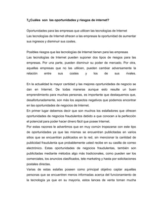 7¿Cuáles son las oportunidades y riesgos de internet?
Oportunidades para las empresas que utilicen las tecnologías de Internet
Las tecnologías de Internet ofrecen a las empresas la oportunidad de aumentar
sus ingresos y disminuir sus costes.
Posibles riesgos que las tecnologías de Internet tienen para las empresas
Las tecnologías de Internet pueden suponer dos tipos de riesgos para las
empresas. Por una parte, pueden disminuir su poder de mercado. Por otra,
aquellas empresas que no las utilicen, pueden cambiar adversamente la
relación entre sus costes y los de sus rivales.
En la actualidad la mayor cantidad y las mejores oportunidades de negocio se
dan en Internet. De todas maneras aunque esto resulte un buen
emprendimiento para muchas personas, es importante que destaquemos que,
desafortunadamente, son más los aspectos negativos que podemos encontrar
en las oportunidades de negocios de Internet.
En primer lugar debemos decir que son muchos los estafadores que ofrecen
oportunidades de negocios fraudulentos debido a que conocen a la perfección
el potencial para poder hacer dinero fácil que posee Internet.
Por estas razones le advertimos que en muy común tropezarse con este tipo
de oportunidades ya que las mismas se encuentran publicitadas en varios
sitios que se encuentran publicados en la red, sin mencionar la cantidad de
publicidad fraudulenta que probablemente usted recibe en su casilla de correo
electrónico. Estas oportunidades de negocios fraudulentas, también son
publicitadas mediante métodos algo más tradicionales, como pueden ser los
comerciales, los anuncios clasificados, tele marketing y hasta por solicitaciones
postales directas.
Varias de estas estafas poseen como principal objetivo captar aquellas
personas que se encuentren menos informadas acerca del funcionamiento de
la tecnología ya que en su mayoría, estos lances de venta toman mucha
 