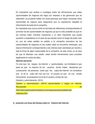 Es importante que analice e investigue todas las afirmaciones que estas
oportunidades de negocios les haga con respecto a las ganancias que se
obtendrán; es prudente hablar con otras personas que hayan comprado dicha
oportunidad de negocio para asegurarse que su experiencia respalde el
ofrecimiento de parte de la compañía.
Es importante que nunca confíe en las listas de referencias correspondientes al
promotor de las oportunidades de negocios ya que lo más probable es que en
las mismas estén incluidos impostores y un dato importante que puede
ayudarlo a respaldarse en el caso de que decida correr el riesgo de poder caer
en una de estas estafas es pedirle a la compañía promotora de las
oportunidades de negocios en las cuales usted se encuentra interesado, que
toda la información correspondiente a las mismas sean asentadas por escrito y
bajo la firma de algún responsable de la compañía, de este modo, en el caso
de que le efectúen una estafa, usted tendrá herramientas para proceder
legalmente en contra de ellos.
Opinión personal.
Yo creo que los riesgos de internet y oportunidades son ilimitadas lo que
pasa es que la mayoría de los usuarios toman malas decisiones por
consecuente las personas crean que fue culpa del internet sin considerar
que el de la culpa del mal uso fue el usuario ya que es una simple
herramienta la perspectiva se la da el usuario y el tipo de uso.
(Gestión y administración, 2014)
Gestión y administración, (2014) oportunidades y riegos en internet.
Recuperado de
http://www.gestionyadministracion.com/negocios/oportunidades-de-
negocios.html.
8. presenta una línea del tiempo sobre la historia del internet.
 