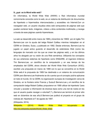 9. ¿qué es la Word wide web?
En informática, la World Wide Web (WWW) o Red informática mundial
comúnmente conocida como la web, es un sistema de distribución de documentos
de hipertexto o hipermedios interconectados y accesibles vía Internet.Con un
navegador web, un usuario visualiza sitios web compuestos de páginas web que
pueden contener texto, imágenes, vídeos u otros contenidos multimedia, y navega
a través de esas páginas usando hiperenlaces.
La web se desarrolló entre marzo de 1989 y diciembre de 19902 por el inglés Tim
Berners-Lee con la ayuda del belga Robert Cailliau mientras trabajaban en el
CERN en Ginebra, Suiza, y publicado en 1992. Desde entonces, Berners-Lee ha
jugado un papel activo guiando el desarrollo de estándares Web (como los
lenguajes de marcado con los que se crean las páginas web), y en los últimos
años ha abogado por su visión de una Web semántica. Utilizando los conceptos
de sus anteriores sistemas de hipertexto como ENQUIRE, el ingeniero británico
Tim Berners-Lee, un científico de la computación y en ese tiempo de los
empleados del CERN, ahora director del World Wide Web Consortium (W3C),
escribió una propuesta en marzo de 1989 con lo que se convertiría en la World
Wide web.4 la propuesta de 1989 fue destinada a un sistema de comunicación
CERN pero Berners-Lee finalmente se dio cuenta que el concepto podría aplicarse
en todo el mundo. En la CERN, la organización europea de investigación cerca de
Ginebra, en la frontera entre Francia y Suiza,6 Berners-Lee y el científico de la
computación belga Robert Cailliau propusieron en 1990 utilizar de hipertexto "para
vincular y acceder a información de diversos tipos como una red de nodos en los
que el usuario puede navegar a voluntad",7 y Berners-Lee terminó el primer sitio
web en diciembre de ese año.8 Berners-Lee publicó el proyecto en el grupo de
noticias alt. Hipertexto el 7 de agosto de 1997.
(Wikipedia, 2014).
Wikipedia, (2014) World Wide Web recuperado de
http://es.wikipedia.org/wiki/World_Wide_Web.
 