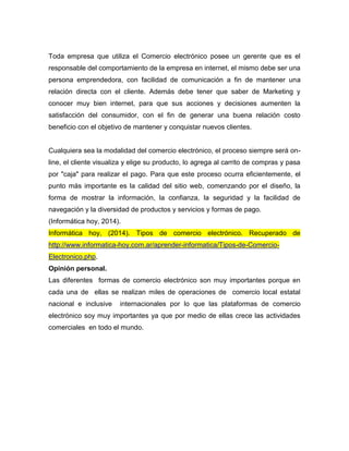Toda empresa que utiliza el Comercio electrónico posee un gerente que es el
responsable del comportamiento de la empresa en internet, el mismo debe ser una
persona emprendedora, con facilidad de comunicación a fin de mantener una
relación directa con el cliente. Además debe tener que saber de Marketing y
conocer muy bien internet, para que sus acciones y decisiones aumenten la
satisfacción del consumidor, con el fin de generar una buena relación costo
beneficio con el objetivo de mantener y conquistar nuevos clientes.
Cualquiera sea la modalidad del comercio electrónico, el proceso siempre será on-
line, el cliente visualiza y elige su producto, lo agrega al carrito de compras y pasa
por "caja" para realizar el pago. Para que este proceso ocurra eficientemente, el
punto más importante es la calidad del sitio web, comenzando por el diseño, la
forma de mostrar la información, la confianza, la seguridad y la facilidad de
navegación y la diversidad de productos y servicios y formas de pago.
(Informática hoy, 2014).
Informática hoy, (2014). Tipos de comercio electrónico. Recuperado de
http://www.informatica-hoy.com.ar/aprender-informatica/Tipos-de-Comercio-
Electronico.php.
Opinión personal.
Las diferentes formas de comercio electrónico son muy importantes porque en
cada una de ellas se realizan miles de operaciones de comercio local estatal
nacional e inclusive internacionales por lo que las plataformas de comercio
electrónico soy muy importantes ya que por medio de ellas crece las actividades
comerciales en todo el mundo.
 
