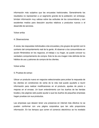 información más subjetiva que las encuestas tradicionales. Generalmente los
resultados no representan a un segmento grande de la población; sin embargo,
brindan información muy valiosa sobre las actitudes de los consumidores y son
excelentes medios para descubrir asuntos relativos a productos nuevos o el
desarrollo de servicios.
Volver arriba
4. Observaciones
A veces, las respuestas individuales a las encuestas y los grupos de opinión son lo
contrario del comportamiento real de la gente. Al observar a los consumidores en
acción filmándolos en los negocios, el trabajo o su hogar, se puede conocer su
verdadero comportamiento de compra. Esto le da una imagen más definida de los
hábitos de uso y patrones de compra de los clientes.
Volver arriba
5. Pruebas de campo
Ubicar un producto nuevo en negocios seleccionados para probar la respuesta de
los clientes en condiciones de venta de la vida real puede ayudarlo a reunir
información para realizar modificaciones en el producto, ajustes de precio o
mejoras en el envase. Un buen entendimiento con los dueños de las tiendas
locales y las páginas web puede ayudar a que los dueños de pequeñas empresas
hagan pruebas con sus productos.
Las empresas que deseen tener una presencia en internet más efectiva no se
pueden conformar con una página corporativa que tan sólo proporcione
información. En los tiempos que corren el comercio electrónico se ha revelado
 