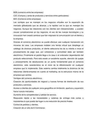 B2B (comercio entre las empresas)
C2C (Compra y venta de productos y servicios entre particulares)
B2C (Comercio entre empresas)
Las ventajas que se manejan en los negocios virtuales son la expansión de
mercado globalizada que se alcanza, y la rapidez con la que se manejan los
negocios. Aunque las relaciones con los clientes son interpersonales y pueden
causar complicaciones en los negocios, el uso de las nuevas tecnologías y su
innovación han creado cambios que han mejorado la comunicación con el cliente y
la empresa.
Gracias al comercio electrónico se puede efectuar casi cualquier transacción sin
moverse de casa. Las empresas instalan una tienda virtual que despliega un
catálogo de diversos productos, el cliente selecciona los de su interés e inicia el
procesamiento de pago que, por coherencia y comodidad debe ser también
electrónico. Finalmente el pedido llega a la casa o al ordenador dependiendo del
producto seleccionado. Para esto existe un excelente soporte, atención de quejas
y procesamiento de devoluciones es un punto fundamental para el comercio
electrónico, esta característica es el inicio de la diferenciación en cualquier
empresa que lo implemente. Este sistema cambia totalmente la dinámica de las
relaciones cliente-empresa en cuanto al marketing, es la estructura misma de la
empresa que cambia.
Ventajas del comercio electrónico
Creación de oportunidades de negocio y nuevas formas de distribución de sus
productos y servicios.
Acceso a clientes de cualquier zona geográfica sin limitación, apertura y expansión
hacia nuevos mercados.
Aumento de la competitividad y calidad de servicio.
Respuesta rápida a las necesidades y cadenas de entrega más cortas o
inexistentes lo que puede dar lugar a una reducción de precios finales.
Control de pedidos y clientes.
Creación de un sitio de E Commerce:
 