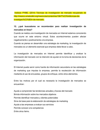 Instituto PYME, (2014) Técnicas de investigación de mercado recuperado de
http://mexico.smetoolkit.org/mexico/es/content/es/196/T%C3%A9cnicas-de-
investigaci%C3%B3n-de-mercado.
12. ¿qué buscadores se recomiendan para realizar investigación de
mercados en línea?
Cuando se realiza una investigación de mercados en Internet estamos conociendo
que ocurre en este entorno virtual. Estos acontecimientos pueden afectar
negativamente o positivamente a la empresa.
Cuando se piensa en desarrollar una estrategia de marketing, la investigación de
mercados es un elemento esencial que empresa debe llevar a cabo.
La investigación de mercados en Internet permite identificar y analizar la
información del mercado con la intención de ayudar en la toma de decisiones de la
organización.
El Internet puede servir como fuente de información secundaria en las estrategias
de marketing que impulsa la empresa, permite la recolección de información
mediante el uso de encuestas, grupos de enfoque, entre otros elementos.
Entre los motivos por el cual es necesaria la investigación de mercados se
encuentran:
Ayuda a comprender las tendencias actuales y futuras del mercado
Brinda información sobre los mercados objetivos
Permite identificar mercados y clientes potenciales
Sirve de base para la elaboración de estrategias de marketing
Ayuda a las empresas a evaluar sus servicios
Permite conocer a la competencia
Entre otros ítems.
 