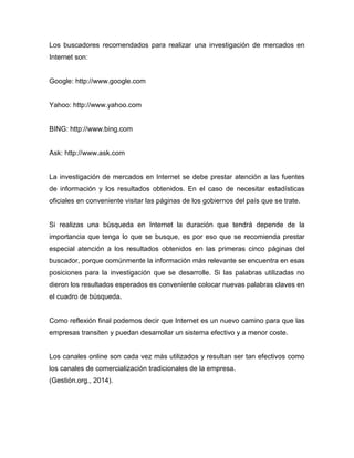 Los buscadores recomendados para realizar una investigación de mercados en
Internet son:
Google: http://www.google.com
Yahoo: http://www.yahoo.com
BING: http://www.bing.com
Ask: http://www.ask.com
La investigación de mercados en Internet se debe prestar atención a las fuentes
de información y los resultados obtenidos. En el caso de necesitar estadísticas
oficiales en conveniente visitar las páginas de los gobiernos del país que se trate.
Si realizas una búsqueda en Internet la duración que tendrá depende de la
importancia que tenga lo que se busque, es por eso que se recomienda prestar
especial atención a los resultados obtenidos en las primeras cinco páginas del
buscador, porque comúnmente la información más relevante se encuentra en esas
posiciones para la investigación que se desarrolle. Si las palabras utilizadas no
dieron los resultados esperados es conveniente colocar nuevas palabras claves en
el cuadro de búsqueda.
Como reflexión final podemos decir que Internet es un nuevo camino para que las
empresas transiten y puedan desarrollar un sistema efectivo y a menor coste.
Los canales online son cada vez más utilizados y resultan ser tan efectivos como
los canales de comercialización tradicionales de la empresa.
(Gestión.org., 2014).
 