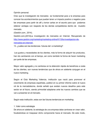 Opinión personal.
Creo que la investigación de mercados es fundamental para a la empresa para
conocer los acontecimientos que puedan tener un impacto positivo o negativo para
las empresas para partir de allí y tomar cartas en el asunto para que podamos
obtener ventajas con respecto de los demás competidores dentro de muestro
mercado.
(Gestión.com., 2014).
Gestión.com,(2014)La investigación de mercados en Internet. Recuperado de
http://www.gestion.org/marketing/marketing-online/4113/la-investigacion-de-
mercados-en-internet/.
13. ¿cuáles son las tendencias futuras del e-marketing?
Los gustos y necesidades de los clientes, más la forma de adquirir los productos,
han ido cambiando con el tiempo, así como también la forma de hacer marketing
por parte de las empresas.
Mayor valor agregado y no centrarse en la obtención rápida de beneficios a costa
de los clientes, son nuevas tendencias que de ahora en adelante conjugan en el
nuevo marketing.
Según el Club Marketing Valencia, institución que nació para promover el
crecimiento de empresas españolas, publicó en su primer informe sobre el nuevo
rol de la mercadotecnia, donde señaló que existen nuevos desafíos para este
sector en el futuro, siendo primordial adaptarse ante los nuevos cambios que se
van a presentar en el mercado.
Según esta institución, estas son las futuras tendencias en marketing:
1. Valor como estrategia
De ahora en adelante, la estrategia de una empresa debe centrarse en crear valor,
focalizándose en traspasar dicho componente hacia el mercado. De este modo,
 
