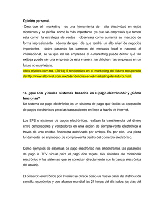 Opinión personal.
Creo que el marketing es una herramienta de alta efectividad en estos
momentos y se perfila como la más importante ya que las empresas que tomen
esta como la estrategia de ventas observara como aumenta su mercado de
forma impresionante adema de que de que tendrá un alto nivel de negocios
importantes sobre pasando las barreras del mercado local o nacional al
internacional, se ve que en las empresas el e-marketing puede definir qué tan
exitosa puede ser una empresa de esta manera se dirigirán las empresas en un
futuro no muy lejano.
Altos niveles.com.mx, (2014) 5 tendencias en el marketing del futuro recuperado
dehttp://www.altonivel.com.mx/5-tendencias-en-el-marketing-del-futuro.html.
14. ¿qué son y cuales sistemas basados en el pago electrónico? y ¿Cómo
funcionan?
Un sistema de pago electrónico es un sistema de pago que facilita la aceptación
de pagos electrónicos para las transacciones en línea a través de internet.
Los EPS o sistemas de pagos electrónicos, realizan la transferencia del dinero
entre compradores y vendedores en una acción de compra-venta electrónica a
través de una entidad financiera autorizada por ambos. Es, por ello, una pieza
fundamental en el proceso de compra-venta dentro del comercio electrónico.
Como ejemplos de sistemas de pago electrónico nos encontramos las pasarelas
de pago o TPV virtual para el pago con tarjeta, los sistemas de monedero
electrónico y los sistemas que se conectan directamente con la banca electrónica
del usuario.
El comercio electrónico por Internet se ofrece como un nuevo canal de distribución
sencillo, económico y con alcance mundial las 24 horas del día todos los días del
 