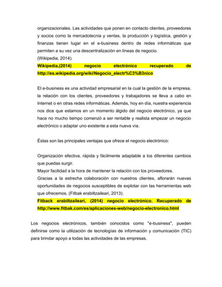 organizacionales. Las actividades que ponen en contacto clientes, proveedores
y socios como la mercadotecnia y ventas, la producción y logística, gestión y
finanzas tienen lugar en el e-business dentro de redes informáticas que
permiten a su vez una descentralización en líneas de negocio.
(Wikipedia, 2014).
Wikipedia,(2014) negocio electrónico recuperado de
http://es.wikipedia.org/wiki/Negocio_electr%C3%B3nico
El e-business es una actividad empresarial en la cual la gestión de la empresa,
la relación con los clientes, proveedores y trabajadores se lleva a cabo en
Internet o en otras redes informáticas. Además, hoy en día, nuestra experiencia
nos dice que estamos en un momento álgido del negocio electrónico, ya que
hace no mucho tiempo comenzó a ser rentable y realista empezar un negocio
electrónico o adaptar uno existente a esta nueva vía.
Éstas son las principales ventajas que ofrece el negocio electrónico:
Organización efectiva, rápida y fácilmente adaptable a los diferentes cambios
que puedas surgir.
Mayor facilidad a la hora de mantener la relación con los proveedores.
Gracias a la estrecha colaboración con nuestros clientes, aflorarán nuevas
oportunidades de negocios susceptibles de explotar con las herramientas web
que ofrecemos. (Fitbak erabiltzaileari, 2013).
Fitback erabiltzaileari, (2014) negocio electrónico. Recuperado de
http://www.fitbak.com/es/aplicaciones-web/negocio-electronico.html
Los negocios electrónicos, también conocidos como "e-business", pueden
definirse como la utilización de tecnologías de información y comunicación (TIC)
para brindar apoyo a todas las actividades de las empresas.
 