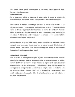 año, y esto sin los gastos y limitaciones de una tienda clásica: personal, local,
horario, infraestructura, etc.
Funcionamiento.
En el pago con tarjeta, la pasarela de pago valida la tarjeta y organiza la
transferencia del dinero de la cuenta del comprador a la cuenta del vendedor.
El monedero electrónico, sin embargo, almacena el dinero del comprador en un
formato electrónico y lo transfiere al sistema durante el pago. El sistema de pago
valida el dinero y organiza la transferencia a la cuenta del vendedor. También
existe la posibilidad de que el sistema de pago transfiera el dinero electrónico al
monedero electrónico del vendedor actuando en este caso como un intermediario
entre ambos monederos electrónicos.
El pago a través de la banca electrónica, enlaza un número de operación o venta
realizada en el comercio o tienda virtual con la cuenta bancaria del cliente en el
mismo cliente del banco. Esto, reduce el riesgo de fraude al no transmitir
información financiera personal por la red.
Garantizar la seguridad.
Este es quizás el mayor problema para la gente interesada en realizar compras
electrónicas. La mayor parte de la gente teme dar su número de tarjeta de crédito,
número de teléfono o dirección porque no sabe si alguien será capaz de utilizar
esa información sin su consentimiento. Es interesante comprobar que la mayoría
de la gente no se lo piensa dos veces antes de comprar cosas por teléfono, pero
les incomoda hacerlo a través de su PC. El estándar SET está alejando este
miedo mediante un cifrado de los datos de la tarjeta, de forma que sólo el banco y
el cliente puedan leerlos.
 
