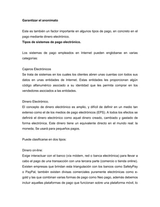 Garantizar el anonimato
Este es también un factor importante en algunos tipos de pago, en concreto en el
pago mediante dinero electrónico.
Tipos de sistemas de pago electrónico.
Los sistemas de pago empleados en Internet pueden englobarse en varias
categorías:
Cajeros Electrónicos
Se trata de sistemas en los cuales los clientes abren unas cuentas con todos sus
datos en unas entidades de Internet. Estas entidades les proporcionan algún
código alfanumérico asociado a su identidad que les permita comprar en los
vendedores asociados a las entidades.
Dinero Electrónico.
El concepto de dinero electrónico es amplio, y difícil de definir en un medio tan
extenso como el de los medios de pago electrónicos (EPS). A todos los efectos se
definirá el dinero electrónico como aquel dinero creado, cambiado y gastado de
forma electrónica. Este dinero tiene un equivalente directo en el mundo real: la
moneda. Se usará para pequeños pagos.
Puede clasificarse en dos tipos:
Dinero on-line:
Exige interactuar con el banco (vía módem, red o banca electrónica) para llevar a
cabo el pago de una transacción con una tercera parte (comercio o tienda online).
Existen empresas que brindan esta triangulación con los bancos como SafetyPay
o PayPal, también existen divisas comerciales puramente electrónicas como e-
gold y las que combinan varias formas de pago como Neo pago, además debemos
incluir aquellas plataformas de pago que funcionan sobre una plataforma móvil, lo
 