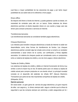 cual lleva a mayor portabilidad de las soluciones de pago y por tanto mayor
posibilidad de uso sobre todo en lo referente a micro pagos.
Dinero offline:
Se dispone del dinero a través de internet, y puede gastarse cuando se desee, sin
necesidad de contactar para ello con un banco. Estos sistemas de dinero
electrónico permiten al cliente depositar dinero en una cuenta y luego usar ese
dinero para comprar productos o servicios en Internet.
Transferencias bancarias
Las transferencias bancarias se consideran también pagos electrónicos.
Cheques Electrónicos
Los métodos para transferir cheques electrónicos a través de Internet no están tan
desarrollados como otras formas de transferencia de fondos. Los cheques
electrónicos podrían consistir algo tan simple como enviar un email a un vendedor
autorizándole a sacar dinero de la cuenta, con certificados y firmas digitales
asociados. Un sistema de cheques puede ser considerado como un compromiso
entre un sistema de tarjetas de crédito y uno de micro pagos o dinero electrónico
Tarjetas de Crédito y Débito
Los sistemas de tarjetas de crédito y débito en Internet funcionarán de forma muy
similar a como lo hacen hoy en día. El cliente podrá usar si lo desea su tarjeta de
crédito actual para comprar productos en una tienda virtual. La principal novedad
consiste en el desarrollo del estándar de cifrado SET (Secure Electronic
Transaction) por parte de las más importantes compañías de tarjetas de crédito.
(Wikipedia, 2014).
Opinión personal.
Sin duda existe un gran gama de servicio de pago electrónico y la gran mayoría
de ellos son seguros y tu dinero siempre está seguro a demás que te ofrece la
seguridad e que las compras siempre son anónimas y están aseguradas por la i
 