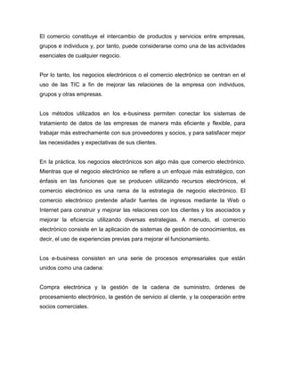 El comercio constituye el intercambio de productos y servicios entre empresas,
grupos e individuos y, por tanto, puede considerarse como una de las actividades
esenciales de cualquier negocio.
Por lo tanto, los negocios electrónicos o el comercio electrónico se centran en el
uso de las TIC a fin de mejorar las relaciones de la empresa con individuos,
grupos y otras empresas.
Los métodos utilizados en los e-business permiten conectar los sistemas de
tratamiento de datos de las empresas de manera más eficiente y flexible, para
trabajar más estrechamente con sus proveedores y socios, y para satisfacer mejor
las necesidades y expectativas de sus clientes.
En la práctica, los negocios electrónicos son algo más que comercio electrónico.
Mientras que el negocio electrónico se refiere a un enfoque más estratégico, con
énfasis en las funciones que se producen utilizando recursos electrónicos, el
comercio electrónico es una rama de la estrategia de negocio electrónico. El
comercio electrónico pretende añadir fuentes de ingresos mediante la Web o
Internet para construir y mejorar las relaciones con los clientes y los asociados y
mejorar la eficiencia utilizando diversas estrategias. A menudo, el comercio
electrónico consiste en la aplicación de sistemas de gestión de conocimientos, es
decir, el uso de experiencias previas para mejorar el funcionamiento.
Los e-business consisten en una serie de procesos empresariales que están
unidos como una cadena:
Compra electrónica y la gestión de la cadena de suministro, órdenes de
procesamiento electrónico, la gestión de servicio al cliente, y la cooperación entre
socios comerciales.
 