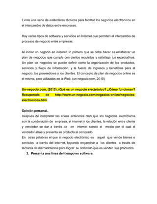 Existe una serie de estándares técnicos para facilitar los negocios electrónicos en
el intercambio de datos entre empresas.
Hay varios tipos de software y servicios en Internet que permiten el intercambio de
procesos de negocio entre empresas.
Al iniciar un negocio en internet, lo primero que se debe hacer es establecer un
plan de negocios que cumpla con ciertos requisitos y satisfaga tus expectativas.
Un plan de negocios se puede definir como la organización de los productos,
servicios y flujos de información, y la fuente de ingresos y beneficios para el
negocio, los proveedores y los clientes. El concepto de plan de negocios online es
el mismo, pero utilizados en la Web. (un-negocio.com, 2010)
Un-negocio.com, (2010) ¿Qué es un negocio electrónico? ¿Cómo funcionan?
Recuperado de http://www.un-negocio.com/negocios-online/negocios-
electronicos.html
Opinión personal.
Después de interpretar las líneas anteriores creo que los negocios electrónicos
son la combinación de empresa, el internet y los clientes, la relación entre cliente
y vendedor se dar a través de en internet siendo el medio por el cual el
vendedor atrae y presenta su producto al comprado.
En otras palabras el que el negocio electrónico es aquel que vende bienes o
servicios a través del internet, logrando enganchar a los clientes a través de
técnicas de mercadotecnia para lograr su cometido que es vender sus productos
3. Presenta una línea del tiempo en software.
 