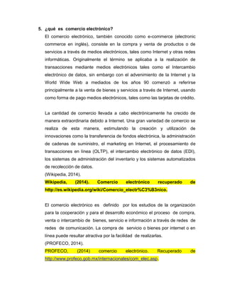 5. ¿qué es comercio electrónico?
El comercio electrónico, también conocido como e-commerce (electronic
commerce en inglés), consiste en la compra y venta de productos o de
servicios a través de medios electrónicos, tales como Internet y otras redes
informáticas. Originalmente el término se aplicaba a la realización de
transacciones mediante medios electrónicos tales como el Intercambio
electrónico de datos, sin embargo con el advenimiento de la Internet y la
World Wide Web a mediados de los años 90 comenzó a referirse
principalmente a la venta de bienes y servicios a través de Internet, usando
como forma de pago medios electrónicos, tales como las tarjetas de crédito.
La cantidad de comercio llevada a cabo electrónicamente ha crecido de
manera extraordinaria debido a Internet. Una gran variedad de comercio se
realiza de esta manera, estimulando la creación y utilización de
innovaciones como la transferencia de fondos electrónica, la administración
de cadenas de suministro, el marketing en Internet, el procesamiento de
transacciones en línea (OLTP), el intercambio electrónico de datos (EDI),
los sistemas de administración del inventario y los sistemas automatizados
de recolección de datos.
(Wikipedia, 2014).
Wikipedia, (2014). Comercio electrónico recuperado de
http://es.wikipedia.org/wiki/Comercio_electr%C3%B3nico.
El comercio electrónico es definido por los estudios de la organización
para la cooperación y para el desarrollo económico el proceso de compra,
venta o intercambio de bienes, servicio e información a través de redes de
redes de comunicación. La compra de servicio o bienes por internet o en
línea puede resultar atractiva por la facilidad de realizarlas.
(PROFECO, 2014).
PROFECO, (2014) comercio electrónico. Recuperado de
http://www.profeco.gob.mx/internacionales/com_elec.asp.
 