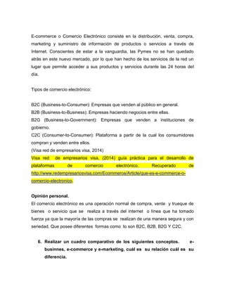 E-commerce o Comercio Electrónico consiste en la distribución, venta, compra,
marketing y suministro de información de productos o servicios a través de
Internet. Conscientes de estar a la vanguardia, las Pymes no se han quedado
atrás en este nuevo mercado, por lo que han hecho de los servicios de la red un
lugar que permite acceder a sus productos y servicios durante las 24 horas del
día.
Tipos de comercio electrónico:
B2C (Business-to-Consumer): Empresas que venden al público en general.
B2B (Business-to-Business): Empresas haciendo negocios entre ellas.
B2G (Business-to-Government): Empresas que venden a instituciones de
gobierno.
C2C (Consumer-to-Consumer): Plataforma a partir de la cual los consumidores
compran y venden entre ellos.
(Visa red de empresarios visa, 2014)
Visa red de empresarios visa, (2014) guía práctica para el desarrollo de
plataformas de comercio electrónico. Recuperado de
http://www.redempresariosvisa.com/Ecommerce/Article/que-es-e-commerce-o-
comercio-electronico.
Opinión personal.
El comercio electrónico es una operación normal de compra, vente y trueque de
bienes o servicio que se realiza a través del internet o línea que ha tomado
fuerza ya que la mayoría de las compras se realizan de una manera segura y con
seriedad. Que posee diferentes formas como lo son B2C, B2B, B2G Y C2C.
6. Realizar un cuadro comparativo de los siguientes conceptos. e-
businnes, e-commerce y e-marketing, cuál es su relación cuál es su
diferencia.
 