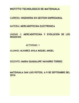 INSTITTO TECNOLOGICO DE MATEHUALA
CARRERA: INGENIERIA EN GESTION EMPRESARIAL
MATERIA: MERCADOTECNIA ELECTRONICA
UNIDAD 1: MERCADOTECNIA Y EVOLUCION DE LOS
NEGOCIOS
ACTIVIDAD: 1
ALUMNO: ALVAREZ AVILA MIGUEL ANGEL
DOCENTE: MARIA GUADALUPE NAVARRO TORRES
MATEHUALA SAN LUIS POTOSI, A 9 DE SEPTIEMBRE DEL
2016
 