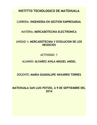 INSTITTO TECNOLOGICO DE MATEHUALA
CARRERA: INGENIERIA EN GESTION EMPRESARIAL
MATERIA: MERCADOTECNIA ELECTRONICA
UNIDAD 1: MERCADOTECNIA Y EVOLUCION DE LOS
NEGOCIOS
ACTIVIDAD: 1
ALUMNO: ALVAREZ AVILA MIGUEL ANGEL
DOCENTE: MARIA GUADALUPE NAVARRO TORRES
MATEHUALA SAN LUIS POTOSI, A 9 DE SEPTIEMBRE DEL
2016
 