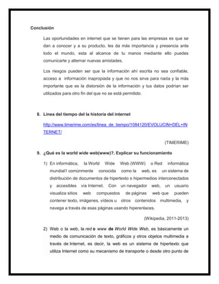 Conclusión
Las oportunidades en internet que se tienen para las empresas es que se
dan a conocer y a su producto, les da más importancia y presencia ante
todo el mundo, esta al alcance de tu manos mediante ello puedes
comunicarte y alternar nuevas amistades.
Los riesgos pueden ser que la información ahí escrita no sea confiable,
acceso a información inapropiada y que no nos sirva para nada y la más
importante que es la distorsión de la información y tus datos podrían ser
utilizados para otro fin del que no se está permitido.
8. Línea del tiempo del la historia del internet
http://www.timerime.com/es/linea_de_tiempo/1084120/EVOLUCIN+DEL+IN
TERNET/
(TIMERIME)
9. ¿Qué es la world wide web(www)?. Explicar su funcionamiento
1) En informática, la World Wide Web (WWW) o Red informática
mundial1 comúnmente conocida como la web, es un sistema de
distribución de documentos de hipertexto o hipermedios interconectados
y accesibles vía Internet. Con un navegador web, un usuario
visualiza sitios web compuestos de páginas web que pueden
contener texto, imágenes, vídeos u otros contenidos multimedia, y
navega a través de esas páginas usando hiperenlaces.
(Wikipedia, 2011-2013)
2) Web o la web, la red o www de World Wide Web, es básicamente un
medio de comunicación de texto, gráficos y otros objetos multimedia a
través de Internet, es decir, la web es un sistema de hipertexto que
utiliza Internet como su mecanismo de transporte o desde otro punto de
 