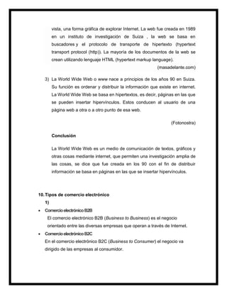 vista, una forma gráfica de explorar Internet. La web fue creada en 1989
en un instituto de investigación de Suiza , la web se basa en
buscadores y el protocolo de transporte de hipertexto (hypertext
transport protocol (http)). La mayoría de los documentos de la web se
crean utilizando lenguaje HTML (hypertext markup language).
(masadelante.com)
3) La World Wide Web o www nace a principios de los años 90 en Suiza.
Su función es ordenar y distribuir la información que existe en internet.
La World Wide Web se basa en hipertextos, es decir, páginas en las que
se pueden insertar hipervínculos. Estos conducen al usuario de una
página web a otra o a otro punto de esa web.
(Fotonostra)
Conclusión
La World Wide Web es un medio de comunicación de textos, gráficos y
otras cosas mediante internet, que permiten una investigación amplia de
las cosas, se dice que fue creada en los 90 con el fin de distribuir
información se basa en páginas en las que se insertar hipervínculos.
10.Tipos de comercio electrónico
1)
 ComercioelectrónicoB2B
El comercio electrónico B2B (Business to Business) es el negocio
orientado entre las diversas empresas que operan a través de Internet.
 ComercioelectrónicoB2C
En el comercio electrónico B2C (Business to Consumer) el negocio va
dirigido de las empresas al consumidor.
 