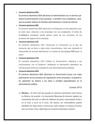  ComercioelectrónicoB2A
El comercio electrónico B2A (Business to Administration) es un servicio que
ofrece la administración a las empresas –y también a los ciudadanos– para
que se puedan realizar los trámites administrativos a través de Internet.
 ComercioelectrónicoB2E
El comercio electrónico B2E (Business to Employee) es otra aplicación que,
en este caso, relaciona a las empresas con sus empleados. A través de
la intranet el empleado puede ejercer parte de sus funciones de los
procesos de negocio de la empresa.
 ComercioelectrónicoC2C
El comercio electrónico C2C (Consumer to Consumer) es el tipo de
comercio que se lleva a cabo entre consumidores, bien sea mediante el
intercambio de correos electrónicos o a través de tecnologías P2P (peer to
peer).
 ComercioelectrónicoC2G
El comercio electrónico C2G (Citizen to Government ) relaciona a los
consumidores con el Gobierno, facilitando el intercambio telemático de
transacciones entre los ciudadanos y las administraciones públicas.
 ComercioelectrónicoB2G
El comercio electrónico B2G (Business to Government) busca una mejor
optimización de los procesos de negociación entre empresas y el gobierno.
Su aplicación se destina a los sitios o portales especializados en la
administración pública.
(Lozoya, 2013)
2) México.- Al cierre del año pasado el comercio electrónico tomó fuerza
en México, de acuerdo a la Asociación Mexicana de Internet registró un
crecimiento del 42% en miles de millones de pesos, aumentando de 85.7
en el 2012 a 121.6 en el 2013. Así mismo, los consumidores gastan
alrededor de $400 pesos a $1000 por cada compra y lo hacen al menos
una vez al mes. Pero, ¿Qué tipos de comercio electrónico existen?
 