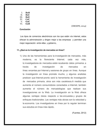 I. B2B
II. B2C
III. B2E
IV. C2C
V. G2C
VI. G2B
(OROZPE, 2014)
Conclusión
Los tipos de comercios electrónicos son los que están vía internet, estos
ofrecen la administración y dirigen mejor a las empresas y permiten una
mejor negociación entre ellas y gobierno.
11.¿Qué es la investigación de mercados en línea?
1) Una de las herramientas para la investigación de mercados, más
moderna, es la floreciente Internet. cada vez más,
lo investigadores de mercados están recabando datos primarios a
través de investigación de mercados en
línea: encentas por Internet y sesiones de grupo en línea. Aunque
la investigación en línea promete mucho, y algunos analistas
predicen que Internet pronto será la herramienta de investigación
de mercados primaria, otros son más cautelosos.A medida que
aumenta el número consumidores conectados a Internet, también
aumenta el número de mercadologías que realizan sus
investigaciones en la Web. La investigación en la Web ofrece
algunas ventajas claras respecto a las encuestas y grupos de
enfoques tradicionales. Las ventajas más obvias son la velocidad y
la economía. Los investigadores en línea por lo regular terminan
sus estudios en línea más rápido.
(Fuentes, 2012)
 
