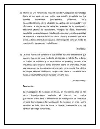 2) Internet es una herramienta muy útil para la investigación de mercados
desde el momento en que facilita una relación inmediata con los
posibles informantes (encuestados, panelistas, etc.),
independientemente de la ubicación geográfica del investigador y del
informante. a integración de todos los procesos de la investigación
tradicional (diseño de cuestionario, recogida de datos, tratamiento
estadístico y presentación de resultados) en un nuevo medio interactivo
va a renovar la manera de actuar con el cliente y el servicio que se le
preste. Además el móvil conectado a Internet apunta como un medio de
investigación con grandes posibilidades.
(González)
3) La única manera de conservar a sus clientes es saber exactamente qué
quieren. Esto no se logra mediante adivinanzas e instinto. Por lo tanto,
los dueños de empresas y los especialistas en marketing recurren a las
encuestas para recopilar datos explícitos sobre los mercados. Puede
usar encuestas de investigación de mercado para estudiar los hábitos
de compra, obtener comentarios del producto, medir la conciencia de la
marca, evaluar el tamaño del mercado y mucho más.
(SurveyMonkey)
Conclusión
La investigación de mercados en líneas, en los últimos años se han
hecho investigaciones mediante el internet, se predice
que Internet pronto será la herramienta de investigación de mercados
primaria, las ventajas de la investigación de mercados en línea son la
velocidad es más rápida la forma de hacerlo, la economía y no hay
pérdidas de tiempo al realizarlo.
 