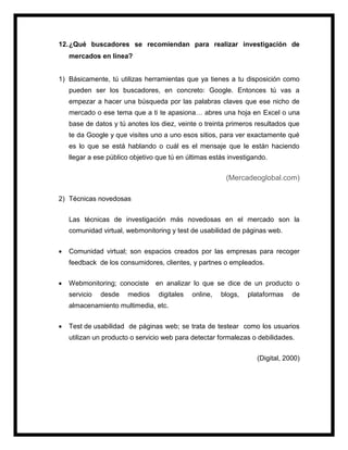 12.¿Qué buscadores se recomiendan para realizar investigación de
mercados en línea?
1) Básicamente, tú utilizas herramientas que ya tienes a tu disposición como
pueden ser los buscadores, en concreto: Google. Entonces tú vas a
empezar a hacer una búsqueda por las palabras claves que ese nicho de
mercado o ese tema que a ti te apasiona… abres una hoja en Excel o una
base de datos y tú anotes los diez, veinte o treinta primeros resultados que
te da Google y que visites uno a uno esos sitios, para ver exactamente qué
es lo que se está hablando o cuál es el mensaje que le están haciendo
llegar a ese público objetivo que tú en últimas estás investigando.
(Mercadeoglobal.com)
2) Técnicas novedosas
Las técnicas de investigación más novedosas en el mercado son la
comunidad virtual, webmonitoring y test de usabilidad de páginas web.
 Comunidad virtual; son espacios creados por las empresas para recoger
feedback de los consumidores, clientes, y partnes o empleados.
 Webmonitoring; conociste en analizar lo que se dice de un producto o
servicio desde medios digitales online, blogs, plataformas de
almacenamiento multimedia, etc.
 Test de usabilidad de páginas web; se trata de testear como los usuarios
utilizan un producto o servicio web para detectar formalezas o debilidades.
(Digital, 2000)
 