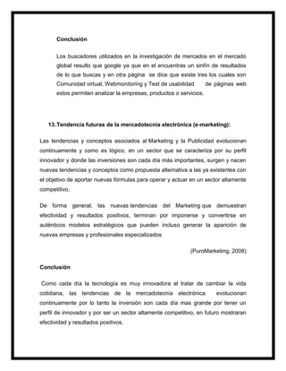 Conclusión
Los buscadores utilizados en la investigación de mercados en el mercado
global resulto que google ya que en el encuentras un sinfín de resultados
de lo que buscas y en otra página se dice que existe tres los cuales son
Comunidad virtual, Webmonitoring y Test de usabilidad de páginas web
estos permiten analizar la empresas, productos o servicios.
13.Tendencia futuras de la mercadotecnia electrónica (e-marketing):
Las tendencias y conceptos asociados al Marketing y la Publicidad evolucionan
continuamente y como es lógico, en un sector que se caracteriza por su perfil
innovador y donde las inversiones son cada día más importantes, surgen y nacen
nuevas tendencias y conceptos como propuesta alternativa a las ya existentes con
el objetivo de aportar nuevas fórmulas para operar y actuar en un sector altamente
competitivo.
De forma general, las nuevas tendencias del Marketing que demuestran
efectividad y resultados positivos, terminan por imponerse y convertirse en
auténticos modelos estratégicos que pueden incluso generar la aparición de
nuevas empresas y profesionales especializados
(PuroMarketing, 2008)
Conclusión
Como cada día la tecnología es muy innovadora al tratar de cambiar la vida
cotidiana, las tendencias de la mercadotecnia electrónica evolucionan
continuamente por lo tanto la inversión son cada día mas grande por tener un
perfil de innovador y por ser un sector altamente competitivo, en futuro mostraran
efectividad y resultados positivos.
 