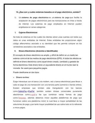 14.¿Que son y cuales sistemas basados en el pago electrónico, existen?
1) Un sistema de pago electrónico es un sistema de pago que facilita la
aceptación de pagos electrónicos para las transacciones en línea a través
de internet. Los sistemas de pago empleados en Internet pueden
englobarse en varias categorías:
I. Cajeros Electrónicos
Se trata de sistemas en los cuales los clientes abren unas cuentas con todos sus
datos en unas entidades de Internet. Estas entidades les proporcionan algún
código alfanumérico asociado a su identidad que les permita comprar en los
vendedores asociados a las entidades.
II. Dinero Electrónico (Anónimo e Identificado)
El concepto de dinero electrónico es amplio, y difícil de definir en un medio tan
extenso como el de los medios de pago electrónicos (EPS). A todos los efectos se
definirá el dinero electrónico como aquel dinero creado, cambiado y gastado de
forma electrónica. Este dinero tiene un equivalente directo en el mundo real: la
moneda. Se usará para pequeños pagos.
Puede clasificarse en dos tipos:
 Dinero on-line:
Exige interactuar con el banco (vía módem, red o banca electrónica) para llevar a
cabo el pago de una transacción con una tercera parte (comercio o tienda online).
Existen empresas que brindan esta triangulación con los bancos
como SafetyPay oPayPal, también existen divisas comerciales puramente
electrónicas como e-gold y las que combinan varias formas de pago
como Neopago, además debemos incluir aquellas plataformas de pago que
funcionan sobre una plataforma móvil, lo cual lleva a mayor portabilidad de las
soluciones de pago y por tanto mayor posibilidad de uso sobre todo en lo referente
a micro pagos.
 