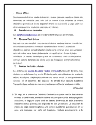  Dinero offline:
Se dispone del dinero a través de internet, y puede gastarse cuando se desee, sin
necesidad de contactar para ello con un banco. Estos sistemas de dinero
electrónico permiten al cliente depositar dinero en una cuenta y luego usar ese
dinero para comprar productos o servicios en Internet.
III. Transferencias bancarias
Las transferencias bancarias se consideran también pagos electrónicos.
IV. Cheques Electrónicos
Los métodos para transferir cheques electrónicos a través de Internet no están tan
desarrollados como otras formas de transferencia de fondos. Los cheques
electrónicos podrían consistir algo tan simple como enviar un email a un vendedor
autorizándole a sacar dinero de la cuenta, con certificados y firmas digitales
asociados. Un sistema de cheques puede ser considerado como un compromiso
entre un sistema de tarjetas de crédito y uno de micropagos o dinero electrónico
(anónimo).
V. Tarjetas de Crédito y Debito
Los sistemas de tarjetas de crédito y debito en Internet funcionarán de forma muy
similar a como lo hacen hoy en día. El cliente podrá usar si lo desea su tarjeta de
crédito actual para comprar productos en una tienda virtual. La principal novedad
consiste en el desarrollo del estándar de cifrado SET (Secure Electronic
Transaction) por parte de las más importantes compañías de tarjetas de crédito.
(Wikipedia)
2) El pago, en el proceso de Comercio Electrónico se puede realizar directamente
en línea o fuera de ella, siendo el sistema utilizado por muchos de los proyectos
analizados, el pago por tarjeta fuera del sistema electrónico, es decir, el sistema
electrónico servía (y sirve) para el pedido del bien y/o servicio. La utilización de
medios de pago electrónico plantea una serie de cuestiones que requieren en su
caso una respuesta por parte del legislador, relativas principalmente a la
 