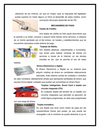 utilización de los mismos, sin que en ningún caso la respuesta del legislador
pueda suponer en modo alguno un freno al desarrollo de estos medios, como
concreción del propio desarrollo de las TIC.
MECANISMOS DE PAGO
Tarjeta de Crédito.
Una tarjeta de crédito es todo aquel documento que
le permite a su titular, comprar o adquirir tanto bienes como servicios, si dispone
de un monto aprobado por el del emisor, en locales y establecimientos que se
encuentren asociados a este sistema de pago.
Tarjetas de Débito.
Son tarjetas plásticas, magnetizadas y numeradas,
que sirven para realizar compras de bienes y/o
servicios a través de la Internet, en las tiendas
virtuales en las que se permita el uso de estas
tarjetas.
Dinero Electrónico o digital.
El Dinero Electrónico o Digital es un sistema para
adquirir créditos de dinero en cantidades relativamente
reducidas. Este sistema consta de unidades o símbolos
de valor monetario, debidamente cifrado que representa cantidades de dinero, que
asumen forma digital; unidades que pueden ser convertidas en dinero físico.
Tarjetas inteligentes, Smart Card o tarjeta con
circuito integrado (TCI)
Es cualquier tarjeta del tamaño de un bolsillo con
circuitos integrados que permiten la ejecución de
cierta lógica programada, en este caso programada
con una carga de dinero.
Tarjeta monedero.
Es una tarjeta que sirve como medio de pago por las
características físicas que posee; ya que puede ser
recargable o de lo contrario se puede desechar si ya no
 