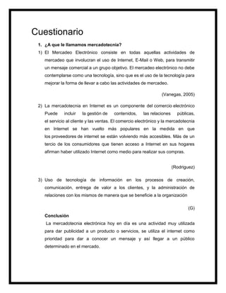 Cuestionario
1. ¿A que le llamamos mercadotecnia?
1) El Mercadeo Electrónico consiste en todas aquellas actividades de
mercadeo que involucran el uso de Internet, E-Mail o Web, para transmitir
un mensaje comercial a un grupo objetivo. El mercadeo electrónico no debe
contemplarse como una tecnología, sino que es el uso de la tecnología para
mejorar la forma de llevar a cabo las actividades de mercadeo.
(Vanegas, 2005)
2) La mercadotecnia en Internet es un componente del comercio electrónico
Puede incluir la gestión de contenidos, las relaciones públicas,
el servicio al cliente y las ventas. El comercio electrónico y la mercadotecnia
en Internet se han vuelto más populares en la medida en que
los proveedores de internet se están volviendo más accesibles. Más de un
tercio de los consumidores que tienen acceso a Internet en sus hogares
afirman haber utilizado Internet como medio para realizar sus compras.
(Rodriguez)
3) Uso de tecnología de información en los procesos de creación,
comunicación, entrega de valor a los clientes, y la administración de
relaciones con los mismos de manera que se beneficie a la organización
(G)
Conclusión
La mercadotecnia electrónica hoy en día es una actividad muy utilizada
para dar publicidad a un producto o servicios, se utiliza el internet como
prioridad para dar a conocer un mensaje y así llegar a un público
determinado en el mercado.
 