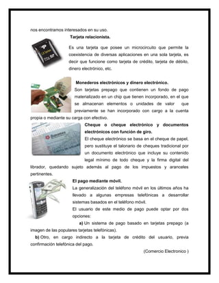 nos encontramos interesados en su uso.
Tarjeta relacionista.
Es una tarjeta que posee un microcircuito que permite la
coexistencia de diversas aplicaciones en una sola tarjeta, es
decir que funcione como tarjeta de crédito, tarjeta de débito,
dinero electrónico, etc.
Monederos electrónicos y dinero electrónico.
Son tarjetas prepago que contienen un fondo de pago
materializado en un chip que tienen incorporado, en el que
se almacenan elementos o unidades de valor que
previamente se han incorporado con cargo a la cuenta
propia o mediante su carga con efectivo.
Cheque o cheque electrónico y documentos
electrónicos con función de giro.
El cheque electrónico se basa en el cheque de papel,
pero sustituye el talonario de cheques tradicional por
un documento electrónico que incluye su contenido
legal mínimo de todo cheque y la firma digital del
librador, quedando sujeto además al pago de los impuestos y aranceles
pertinentes.
El pago mediante móvil.
La generalización del teléfono móvil en los últimos años ha
llevado a algunas empresas telefónicas a desarrollar
sistemas basados en el teléfono móvil.
El usuario de este medio de pago puede optar por dos
opciones:
a) Un sistema de pago basado en tarjetas prepago (a
imagen de las populares tarjetas telefónicas).
b) Otro, en cargo indirecto a la tarjeta de crédito del usuario, previa
confirmación telefónica del pago.
(Comercio Electronico )
 