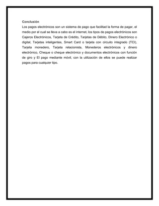 Conclusión
Los pagos electrónicos son un sistema de pago que facilitad la forma de pagar, el
medio por el cual se lleva a cabo es el internet, los tipos de pagos electrónicos son
Cajeros Electrónicos, Tarjeta de Crédito, Tarjetas de Débito, Dinero Electrónico o
digital, Tarjetas inteligentes, Smart Card o tarjeta con circuito integrado (TCI),
Tarjeta monedero, Tarjeta relacionista, Monederos electrónicos y dinero
electrónico, Cheque o cheque electrónico y documentos electrónicos con función
de giro y El pago mediante móvil, con la utilización de ellos se puede realizar
pagos para cualquier tipo.
 