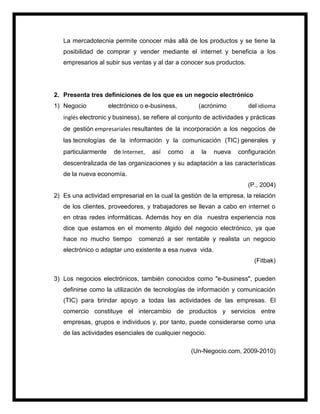 La mercadotecnia permite conocer más allá de los productos y se tiene la
posibilidad de comprar y vender mediante el internet y beneficia a los
empresarios al subir sus ventas y al dar a conocer sus productos.
2. Presenta tres definiciones de los que es un negocio electrónico
1) Negocio electrónico o e-business, (acrónimo del idioma
inglés electronic y business), se refiere al conjunto de actividades y prácticas
de gestión empresariales resultantes de la incorporación a los negocios de
las tecnologías de la información y la comunicación (TIC) generales y
particularmente de Internet, así como a la nueva configuración
descentralizada de las organizaciones y su adaptación a las características
de la nueva economía.
(P., 2004)
2) Es una actividad empresarial en la cual la gestión de la empresa, la relación
de los clientes, proveedores, y trabajadores se llevan a cabo en internet o
en otras redes informáticas. Además hoy en día nuestra experiencia nos
dice que estamos en el momento álgido del negocio electrónico, ya que
hace no mucho tiempo comenzó a ser rentable y realista un negocio
electrónico o adaptar uno existente a esa nueva vida.
(Fitbak)
3) Los negocios electrónicos, también conocidos como "e-business", pueden
definirse como la utilización de tecnologías de información y comunicación
(TIC) para brindar apoyo a todas las actividades de las empresas. El
comercio constituye el intercambio de productos y servicios entre
empresas, grupos e individuos y, por tanto, puede considerarse como una
de las actividades esenciales de cualquier negocio.
(Un-Negocio.com, 2009-2010)
 