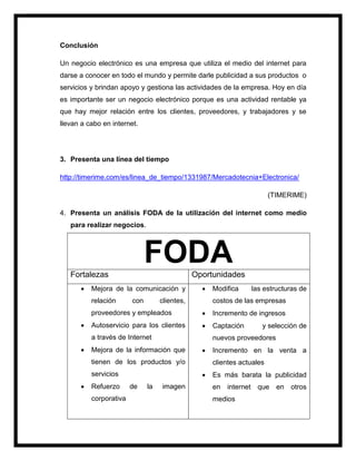 Conclusión
Un negocio electrónico es una empresa que utiliza el medio del internet para
darse a conocer en todo el mundo y permite darle publicidad a sus productos o
servicios y brindan apoyo y gestiona las actividades de la empresa. Hoy en día
es importante ser un negocio electrónico porque es una actividad rentable ya
que hay mejor relación entre los clientes, proveedores, y trabajadores y se
llevan a cabo en internet.
3. Presenta una línea del tiempo
http://timerime.com/es/linea_de_tiempo/1331987/Mercadotecnia+Electronica/
(TIMERIME)
4. Presenta un análisis FODA de la utilización del internet como medio
para realizar negocios.
FODAFortalezas Oportunidades
 Mejora de la comunicación y
relación con clientes,
proveedores y empleados
 Autoservicio para los clientes
a través de Internet
 Mejora de la información que
tienen de los productos y/o
servicios
 Refuerzo de la imagen
corporativa
 Modifica las estructuras de
costos de las empresas
 Incremento de ingresos
 Captación y selección de
nuevos proveedores
 Incremento en la venta a
clientes actuales
 Es más barata la publicidad
en internet que en otros
medios
 