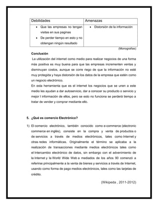 Debilidades Amenazas
 Que las empresas no tengan
visitas en sus paginas
 De perder tiempo en esto y no
obtengan ningún resultado
 Distorsión de la información
(Monografias)
Conclusión
La utilización del internet como medio para realizar negocios de una forma
más positiva es muy buena para que las empresas incrementen ventas y
disminuyan costos, aunque se corre riego de que la información no esté
muy protegida y haya distorsión de los datos de la empresa que estén como
un negocio electrónico.
En esta herramienta que es el internet los negocios que se unen a este
medio les ayudan a dar autoservicio, dar a conocer su producto o servicio y
mejor l información de ellos, pero se esto no funciona se perderá tiempo a
tratar de vender y comprar mediante ello.
5. ¿Qué es comercio Electrónico?
1) El comercio electrónico, también conocido como e-commerce (electronic
commerce en inglés), consiste en la compra y venta de productos o
de servicios a través de medios electrónicos, tales como Internet y
otras redes informáticas. Originalmente el término se aplicaba a la
realización de transacciones mediante medios electrónicos tales como
el Intercambio electrónico de datos, sin embargo con el advenimiento de
la Internet y la World Wide Web a mediados de los años 90 comenzó a
referirse principalmente a la venta de bienes y servicios a través de Internet,
usando como forma de pago medios electrónicos, tales como las tarjetas de
crédito.
(Wikipeda , 2011-2012)
 