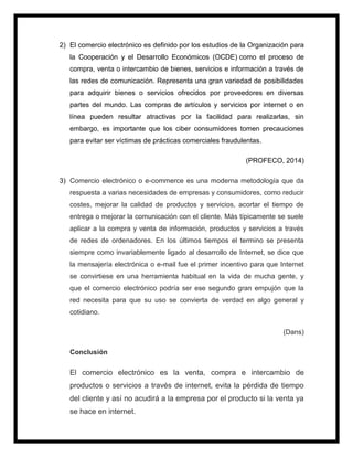2) El comercio electrónico es definido por los estudios de la Organización para
la Cooperación y el Desarrollo Económicos (OCDE) como el proceso de
compra, venta o intercambio de bienes, servicios e información a través de
las redes de comunicación. Representa una gran variedad de posibilidades
para adquirir bienes o servicios ofrecidos por proveedores en diversas
partes del mundo. Las compras de artículos y servicios por internet o en
línea pueden resultar atractivas por la facilidad para realizarlas, sin
embargo, es importante que los ciber consumidores tomen precauciones
para evitar ser víctimas de prácticas comerciales fraudulentas.
(PROFECO, 2014)
3) Comercio electrónico o e-commerce es una moderna metodología que da
respuesta a varias necesidades de empresas y consumidores, como reducir
costes, mejorar la calidad de productos y servicios, acortar el tiempo de
entrega o mejorar la comunicación con el cliente. Más típicamente se suele
aplicar a la compra y venta de información, productos y servicios a través
de redes de ordenadores. En los últimos tiempos el termino se presenta
siempre como invariablemente ligado al desarrollo de Internet, se dice que
la mensajería electrónica o e-mail fue el primer incentivo para que Internet
se convirtiese en una herramienta habitual en la vida de mucha gente, y
que el comercio electrónico podría ser ese segundo gran empujón que la
red necesita para que su uso se convierta de verdad en algo general y
cotidiano.
(Dans)
Conclusión
El comercio electrónico es la venta, compra e intercambio de
productos o servicios a través de internet, evita la pérdida de tiempo
del cliente y así no acudirá a la empresa por el producto si la venta ya
se hace en internet.
 