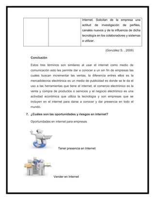 Internet. Solicitan de la empresa una
actitud de investigación de perfiles,
canales nuevos y de la influencia de dicha
tecnología en los colaboradores y sistemas
a utilizar.
(González S. , 2009)
Conclusión
Estos tres términos son similares al usar el internet como medio de
comunicación esto les permite dar a conocer a un sin fin de empresas las
cuales buscan incrementar las ventas, la diferencia entres ellos es la
mercadotecnia electrónica es un medio de publicidad es donde se le da el
uso a las herramientas que tiene el internet, el comercio electrónico es la
venta y compra de productos o servicios y el negocio electrónico es una
actividad económica que utiliza la tecnología y son empresas que se
incluyen en el internet para darse a conocer y dar presencia en todo el
mundo.
7. ¿Cuáles son las oportunidades y riesgos en internet?
Oportunidades en internet para empresas
Tener presencia en Internet
Vender en Internet
 