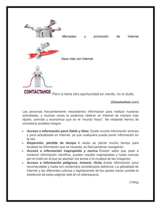 Mercadeo y promoción de Internet
Hace más con Internet
Pero si tiene otra oportunidad en mente, no lo dude.
(Globalwebtek.com)
Las personas frecuentemente necesitamos información para realizar nuestras
actividades, y muchas veces la podemos obtener en Internet de manera más
rápida, cómoda y económica que en el "mundo físico". No obstante hemos de
considerar posibles riesgos:
 Acceso a información poco fiable y falsa. Existe mucha información errónea
y poco actualizada en Internet, ya que cualquiera puede poner información en
la red.
 Dispersión, pérdida de tiempo. A veces se pierde mucho tiempo para
localizar la información que se necesita, es fácil perderse navegando.
 Acceso a información inapropiada y nociva. Existen webs que pese a
contener información científica, pueden resultar inapropiadas y hasta nocivas
por el modo en el que se abordan los temas o la crudeza de las imágenes.
 Acceso a información peligrosa, inmoral, ilícita. Existe información poco
recomendable y hasta con contenidos considerados delictivos. La globalidad de
Internet y las diferentes culturas y legislaciones de los países hacen posible la
existencia de estas páginas web en el ciberespacio.
(14Ag)
 