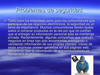 Problemas de seguridad  Tanto para las empresas como para los consumidores que participan de los negocios electrónicos, la seguridad es un tema de importancia. Muchos consumidores tienen dudas sobre si comprar productos en la red por que no confían que al entregar su información personal esta se mantenga privada. Recientemente, algunas compañías que realizan negocios en línea han sido encontradas entregando o vendiendo información de sus propios clientes. Varias de estas empresas poseen garantías en sus páginas web, declarando que la información de sus consumidores se mantendrá en privado.  