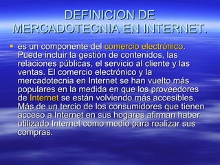 DEFINICION DE MERCADOTECNIA EN INTERNET. es un componente del  comercio electrónico . Puede incluir la gestión de contenidos, las relaciones públicas, el servicio al cliente y las ventas. El comercio electrónico y la mercadotecnia en Internet se han vuelto más populares en la medida en que los proveedores de  Internet  se están volviendo más accesibles. Más de un tercio de los consumidores que tienen acceso a Internet en sus hogares afirman haber utilizado Internet como medio para realizar sus compras.  