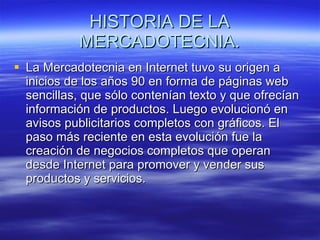HISTORIA DE LA MERCADOTECNIA. La Mercadotecnia en Internet tuvo su origen a inicios de los años 90 en forma de páginas web sencillas, que sólo contenían texto y que ofrecían información de productos. Luego evolucionó en avisos publicitarios completos con gráficos. El paso más reciente en esta evolución fue la creación de negocios completos que operan desde Internet para promover y vender sus productos y servicios. 