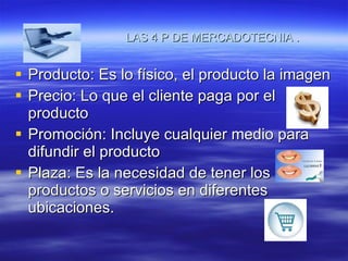 LAS 4 P DE MERCADOTECNIA  . Producto: Es lo físico, el producto la imagen  Precio: Lo que el cliente paga por el producto Promoción: Incluye cualquier medio para difundir el producto Plaza: Es la necesidad de tener los productos o servicios en diferentes ubicaciones. 
